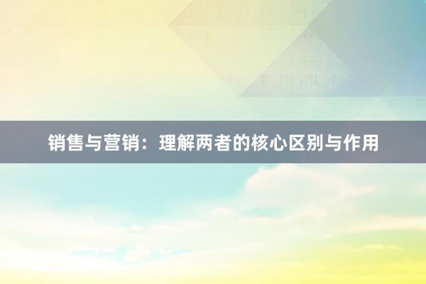 销售与营销：理解两者的核心区别与作用