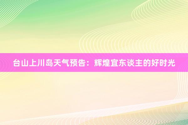 台山上川岛天气预告：辉煌宜东谈主的好时光